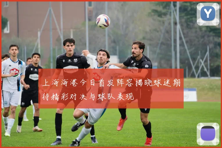 上海海港今日首发阵容揭晓球迷期待精彩对决与球队表现
